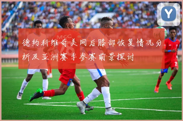 德约科维奇美网后膝部恢复情况分析及亚洲赛季参赛前景探讨