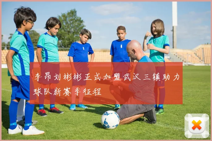 李昂刘彬彬正式加盟武汉三镇助力球队新赛季征程