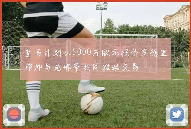 皇马计划以5000万欧元报价罗德里穆帅与老佛爷共同推动交易